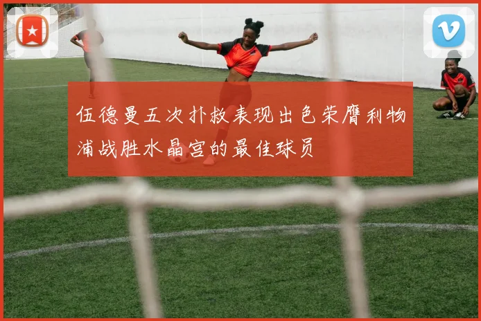 伍德曼五次扑救表现出色荣膺利物浦战胜水晶宫的最佳球员