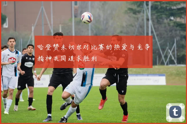 哈登赞米切尔对比赛的热爱与竞争精神共同追求胜利