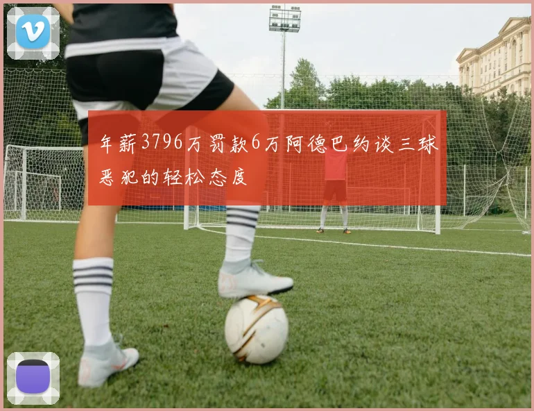 年薪3796万罚款6万阿德巴约谈三球恶犯的轻松态度
