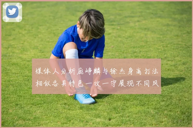 媒体人分析庞峥麟与徐杰身高打法相似各具特色一攻一守展现不同风格