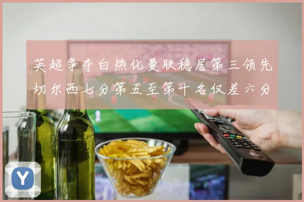 英超争夺白热化曼联稳居第三领先切尔西七分第五至第十名仅差六分