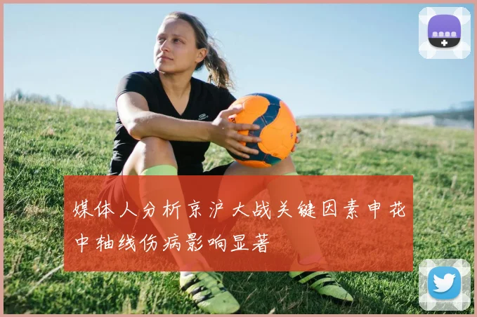 媒体人分析京沪大战关键因素申花中轴线伤病影响显著