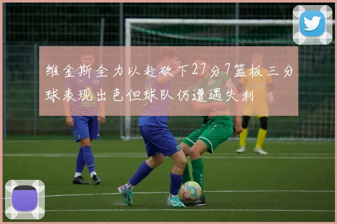 维金斯全力以赴砍下27分7篮板三分球表现出色但球队仍遭遇失利