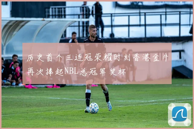 历史首个三连冠荣耀时刻香港金牛再次捧起NBL总冠军奖杯