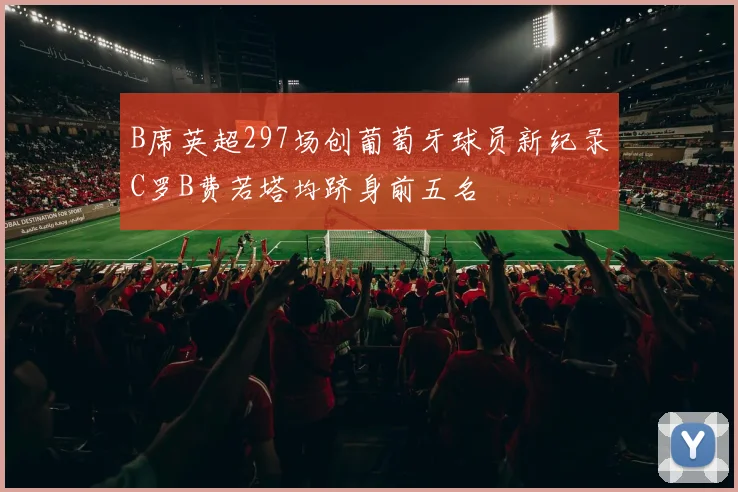 B席英超297场创葡萄牙球员新纪录C罗B费若塔均跻身前五名