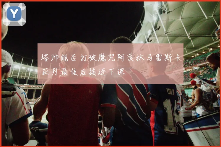 塔帅能否打破魔咒阿莫林马雷斯卡获月最佳后接连下课