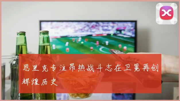 恩里克专注昂热战斗志在卫冕再创辉煌历史