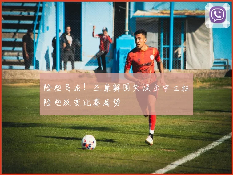 险些乌龙！王康解围失误击中立柱险些改变比赛局势