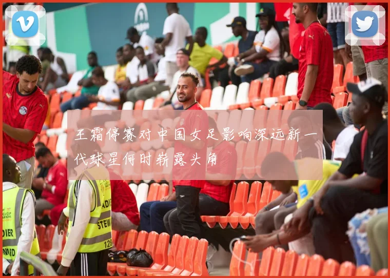 王霜停赛对中国女足影响深远新一代球星何时崭露头角