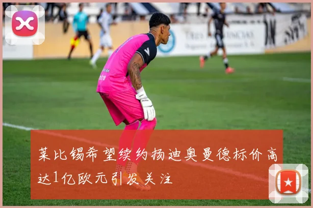 莱比锡希望续约扬迪奥曼德标价高达1亿欧元引发关注