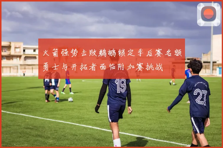 火箭强势击败鹈鹕锁定季后赛名额勇士与开拓者面临附加赛挑战